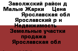 Заволжский район,д.Малые Жарки. › Цена ­ 200 000 - Ярославская обл., Ярославский р-н Недвижимость » Земельные участки продажа   . Ярославская обл.